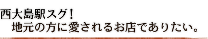 西大島駅スグ！　地元の方に愛されるお店でありたい。